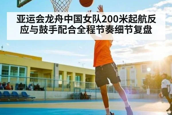 亚运会龙舟中国女队200米起航反应与鼓手配合全程节奏细节复盘