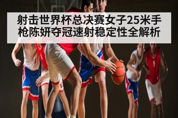 射击世界杯总决赛女子25米手枪陈妍夺冠速射稳定性全解析 - c7c7 app